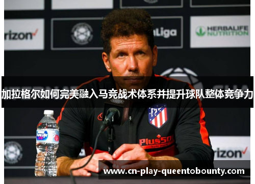 加拉格尔如何完美融入马竞战术体系并提升球队整体竞争力 加拉格尔如何完美融入马竞战术体系并提升球队整体竞争力