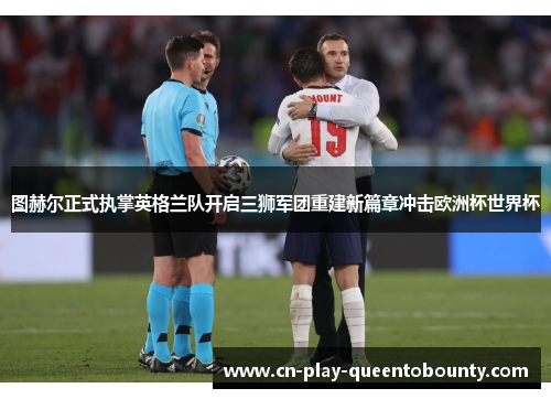图赫尔正式执掌英格兰队开启三狮军团重建新篇章冲击欧洲杯世界杯 图赫尔正式执掌英格兰队开启三狮军团重建新篇章冲击欧洲杯世界杯
