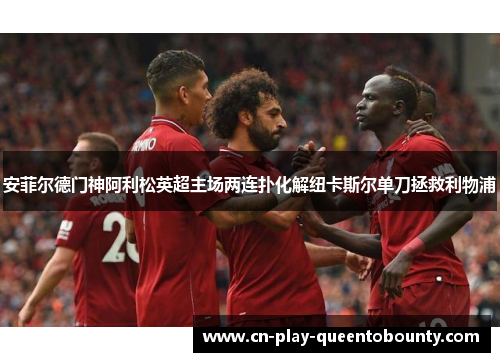 安菲尔德门神阿利松英超主场两连扑化解纽卡斯尔单刀拯救利物浦