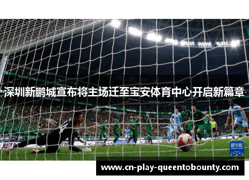 深圳新鹏城宣布将主场迁至宝安体育中心开启新篇章 深圳新鹏城宣布将主场迁至宝安体育中心开启新篇章