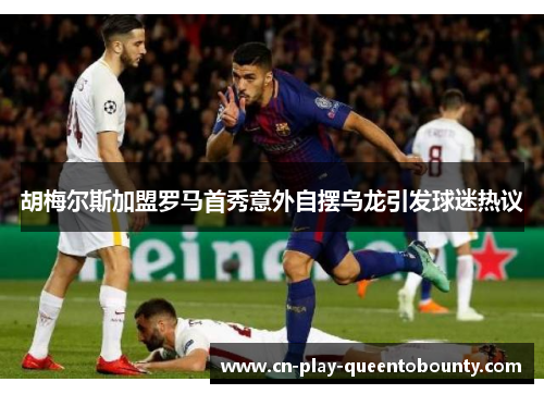胡梅尔斯加盟罗马首秀意外自摆乌龙引发球迷热议 胡梅尔斯加盟罗马首秀意外自摆乌龙引发球迷热议